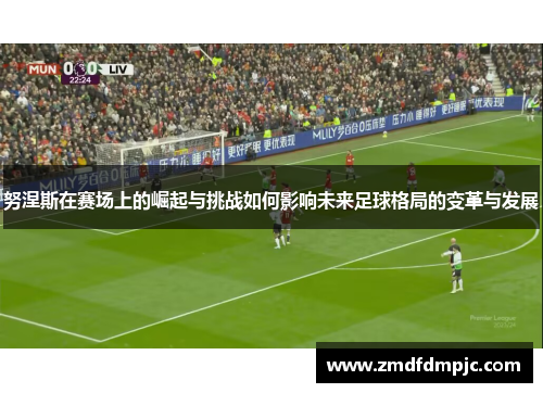 努涅斯在赛场上的崛起与挑战如何影响未来足球格局的变革与发展