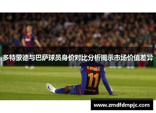 多特蒙德与巴萨球员身价对比分析揭示市场价值差异