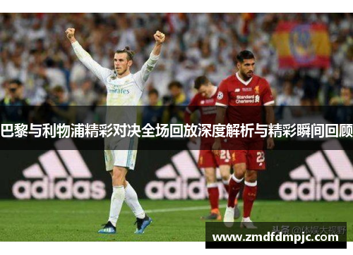 巴黎与利物浦精彩对决全场回放深度解析与精彩瞬间回顾