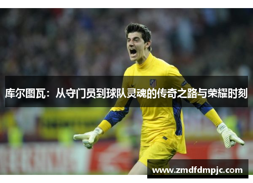 库尔图瓦：从守门员到球队灵魂的传奇之路与荣耀时刻